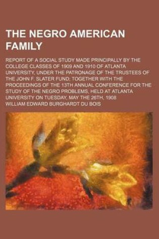 Cover of The Negro American Family; Report of a Social Study Made Principally by the College Classes of 1909 and 1910 of Atlanta University, Under the Patronage of the Trustees of the John F. Slater Fund; Together with the Proceedings of the 13th