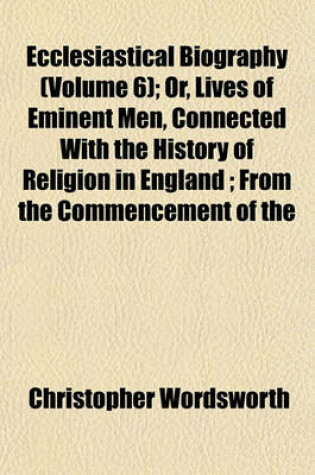 Cover of Ecclesiastical Biography (Volume 6); Or, Lives of Eminent Men, Connected with the History of Religion in England from the Commencement of the Reformation to the Revolution