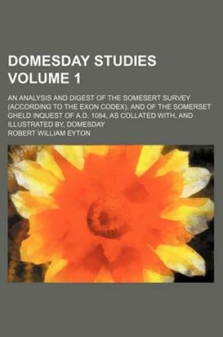 Cover of Domesday Studies Volume 1; An Analysis and Digest of the Somesert Survey (According to the Exon Codex), and of the Somerset Gheld Inquest of A.D. 1084, as Collated With, and Illustrated By, Domesday