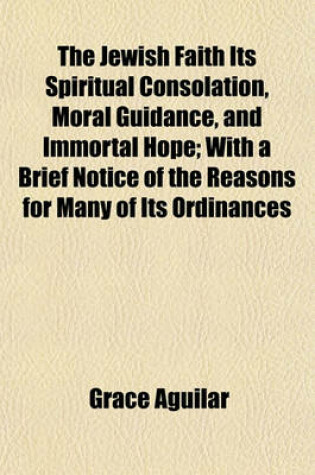 Cover of The Jewish Faith Its Spiritual Consolation, Moral Guidance, and Immortal Hope; With a Brief Notice of the Reasons for Many of Its Ordinances