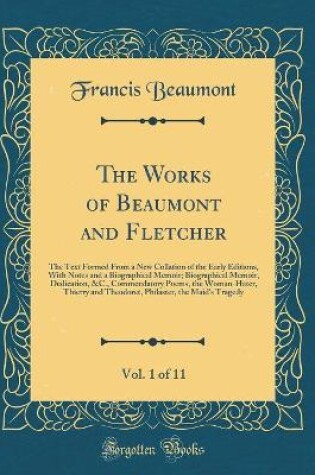 Cover of The Works of Beaumont and Fletcher, Vol. 1 of 11: The Text Formed From a New Collation of the Early Editions, With Notes and a Biographical Memoir; Biographical Memoir, Dedication, &C., Commendatory Poems, the Woman-Hater, Thierry and Theodoret, Philaster