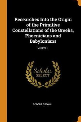 Cover of Researches Into the Origin of the Primitive Constellations of the Greeks, Phoenicians and Babylonians; Volume 1