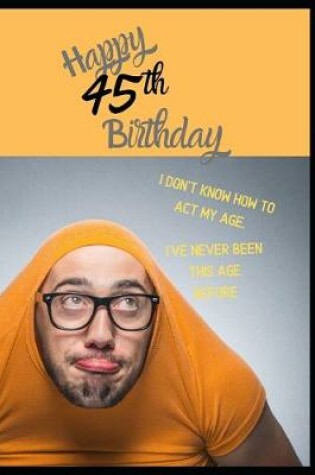 Cover of Happy 45th Birthday. I Don't Know How To Act My Age, I Have Never Been This Age Before