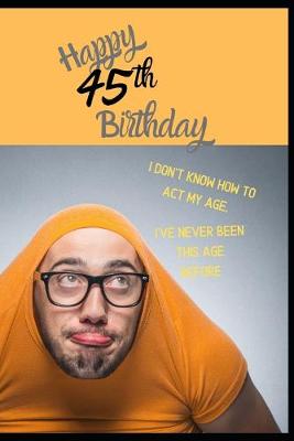 Book cover for Happy 45th Birthday. I Don't Know How To Act My Age, I Have Never Been This Age Before