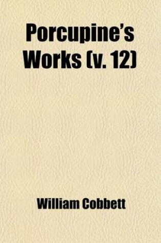 Cover of Porcupine's Works; Containing Various Writings and Selections, Exhibiting a Faithful Picture of the United States of America of Their Governments, Laws, Politics, and Resources of the Characters of Their Presidents, Governors, Volume 12