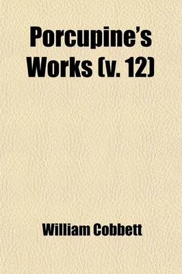 Book cover for Porcupine's Works; Containing Various Writings and Selections, Exhibiting a Faithful Picture of the United States of America of Their Governments, Laws, Politics, and Resources of the Characters of Their Presidents, Governors, Volume 12