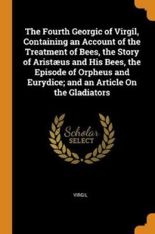 Cover of The Fourth Georgic of Virgil, Containing an Account of the Treatment of Bees, the Story of Aristaeus and His Bees, the Episode of Orpheus and Eurydice; And an Article on the Gladiators