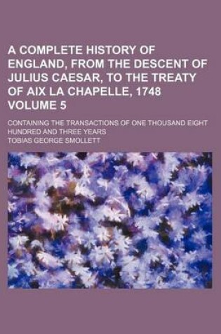 Cover of A Complete History of England, from the Descent of Julius Caesar, to the Treaty of AIX La Chapelle, 1748 Volume 5; Containing the Transactions of One Thousand Eight Hundred and Three Years