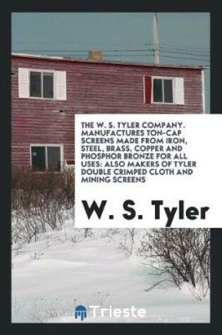 Cover of The W. S. Tyler Company. Manufactures Ton-Cap Screens Made from Iron, Steel, Brass, Copper and Phosphor Bronze for All Uses