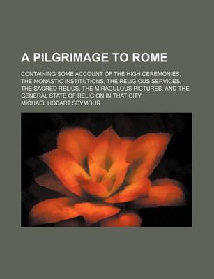 Book cover for A Pilgrimage to Rome; Containing Some Account of the High Ceremonies, the Monastic Institutions, the Religious Services, the Sacred Relics, the Miraculous Pictures, and the General State of Religion in That City