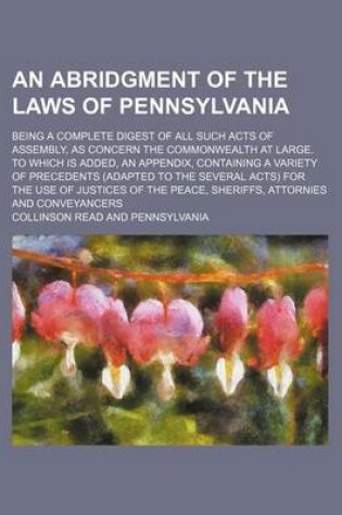 Cover of An Abridgment of the Laws of Pennsylvania; Being a Complete Digest of All Such Acts of Assembly, as Concern the Commonwealth at Large. to Which Is Added, an Appendix, Containing a Variety of Precedents (Adapted to the Several Acts) for the Use of Justices of