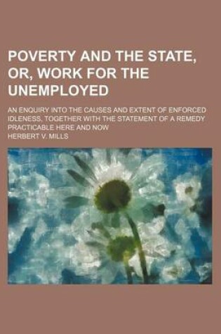 Cover of Poverty and the State, Or, Work for the Unemployed; An Enquiry Into the Causes and Extent of Enforced Idleness, Together with the Statement of a Remedy Practicable Here and Now