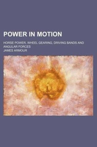 Cover of Power in Motion; Horse Power, Wheel Gearing, Driving Bands and Angular Forces