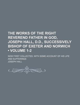 Book cover for The Works of the Right Reverend Father in God, Joseph Hall, D.D., Successively Bishop of Exeter and Norwich (Volume 1-2); Now First Collected, with Some Account of His Life and Sufferings