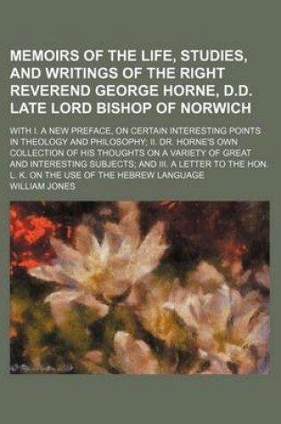 Cover of Memoirs of the Life, Studies, and Writings of the Right Reverend George Horne, D.D. Late Lord Bishop of Norwich; With I. a New Preface, on Certain Interesting Points in Theology and Philosophy II. Dr. Horne's Own Collection of His Thoughts on a Variety of