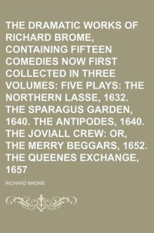 Cover of The Dramatic Works of Richard Brome, Containing Fifteen Comedies Now First Collected in Three Volumes; Five Plays the Northern Lasse, 1632. the Sparagus Garden, 1640. the Antipodes, 1640. the Joviall Crew Or, the Merry Beggars, 1652. the Queenes Exchange, 1657