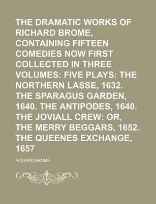 Book cover for The Dramatic Works of Richard Brome, Containing Fifteen Comedies Now First Collected in Three Volumes; Five Plays the Northern Lasse, 1632. the Sparagus Garden, 1640. the Antipodes, 1640. the Joviall Crew Or, the Merry Beggars, 1652. the Queenes Exchange, 1657