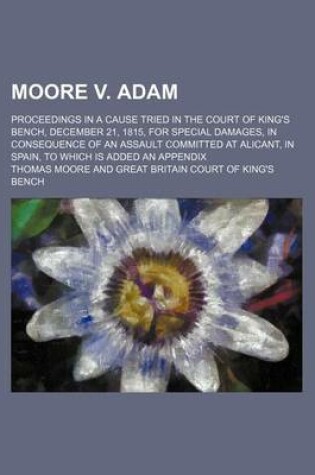 Cover of Moore V. Adam; Proceedings in a Cause Tried in the Court of King's Bench, December 21, 1815, for Special Damages, in Consequence of an Assault Committed at Alicant, in Spain, to Which Is Added an Appendix