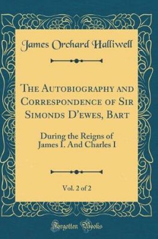 Cover of The Autobiography and Correspondence of Sir Simonds D'ewes, Bart, Vol. 2 of 2: During the Reigns of James I. And Charles I (Classic Reprint)