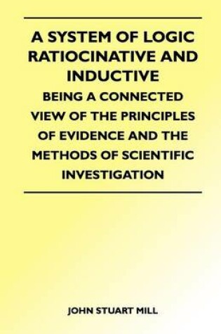 Cover of A System of Logic Ratiocinative and Inductive - Being a Connected View of the Principles of Evidence and the Methods of Scientific Investigation