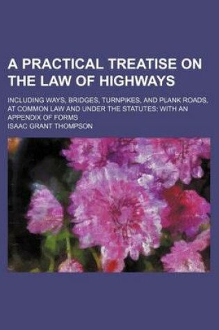 Cover of A Practical Treatise on the Law of Highways; Including Ways, Bridges, Turnpikes, and Plank Roads, at Common Law and Under the Statutes with an Appendix of Forms