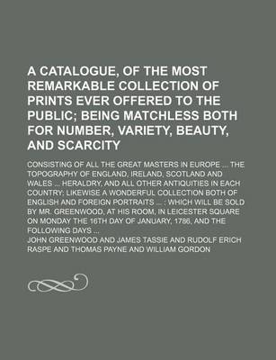 Book cover for A Catalogue, of the Most Remarkable Collection of Prints Ever Offered to the Public; Being Matchless Both for Number, Variety, Beauty, and Scarcity. Consisting of All the Great Masters in Europe the Topography of England, Ireland, Scotland and Wales He