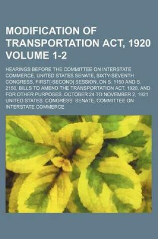 Cover of Modification of Transportation ACT, 1920 Volume 1-2; Hearings Before the Committee on Interstate Commerce, United States Senate, Sixty-Seventh Congress, First[-Second] Session, on S. 1150 and S. 2150, Bills to Amend the Transportation ACT, 1920, and for Ot