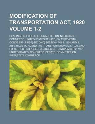 Book cover for Modification of Transportation ACT, 1920 Volume 1-2; Hearings Before the Committee on Interstate Commerce, United States Senate, Sixty-Seventh Congress, First[-Second] Session, on S. 1150 and S. 2150, Bills to Amend the Transportation ACT, 1920, and for Ot