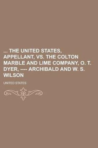 Cover of The United States, Appellant, vs. the Colton Marble and Lime Company, O. T. Dyer, ---- Archibald and W. S. Wilson