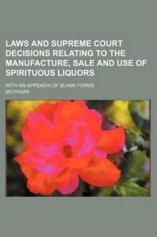 Cover of Laws and Supreme Court Decisions Relating to the Manufacture, Sale and Use of Spirituous Liquors; With an Appendix of Blank Forms