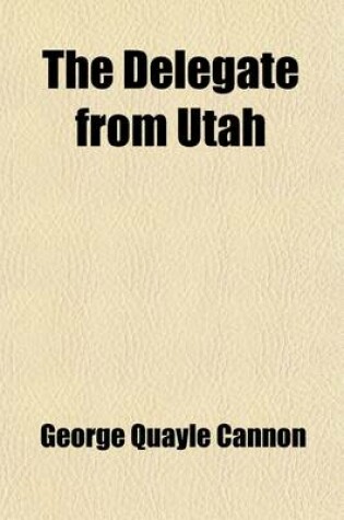 Cover of The Delegate from Utah; Speeches in the House of Representatives of the United States, for the Admission of the Hon. Geo. Q. Cannon to the Seat in Congress to Which He Had Been Elected by a Vote of 18,568 Against 1,357