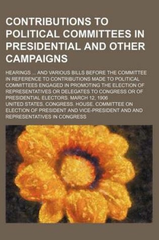 Cover of Contributions to Political Committees in Presidential and Other Campaigns; Hearings and Various Bills Before the Committee in Reference to Contributio