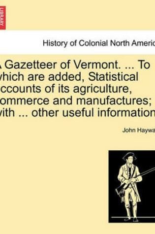 Cover of A Gazetteer of Vermont. ... to Which Are Added, Statistical Accounts of Its Agriculture, Commerce and Manufactures; With ... Other Useful Information.