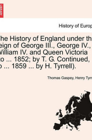 Cover of The History of England Under the Reign of George III., George IV., William IV. and Queen Victoria (to ... 1852; By T. G. Continued, to ... 1859 ... by H. Tyrrell).