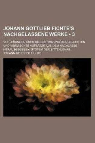 Cover of Johann Gottlieb Fichte's Nachgelassene Werke (3); Vorlesungen Uber Die Bestimmung Des Gelehrten Und Vermischte Aufsatze Aus Dem Nachlasse Herausgegeben. System Der Sittenlehre