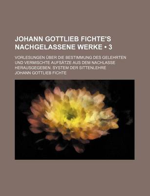 Book cover for Johann Gottlieb Fichte's Nachgelassene Werke (3); Vorlesungen Uber Die Bestimmung Des Gelehrten Und Vermischte Aufsatze Aus Dem Nachlasse Herausgegeben. System Der Sittenlehre