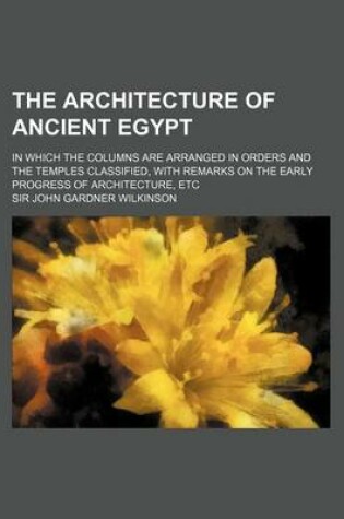 Cover of The Architecture of Ancient Egypt; In Which the Columns Are Arranged in Orders and the Temples Classified, with Remarks on the Early Progress of Architecture, Etc