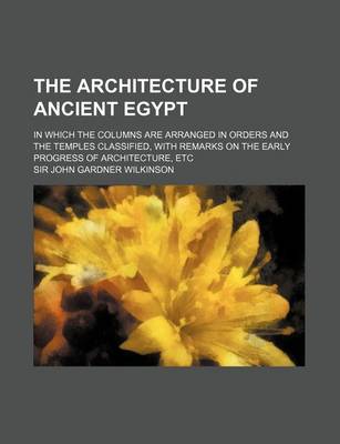 Book cover for The Architecture of Ancient Egypt; In Which the Columns Are Arranged in Orders and the Temples Classified, with Remarks on the Early Progress of Architecture, Etc