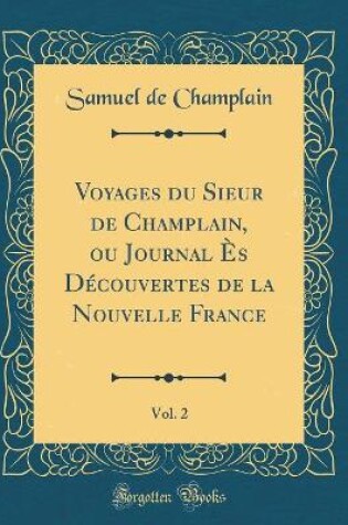 Cover of Voyages Du Sieur de Champlain, Ou Journal Es Decouvertes de la Nouvelle France, Vol. 2 (Classic Reprint)