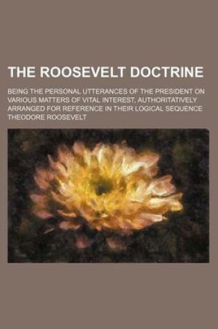 Cover of The Roosevelt Doctrine; Being the Personal Utterances of the President on Various Matters of Vital Interest, Authoritatively Arranged for Reference in Their Logical Sequence