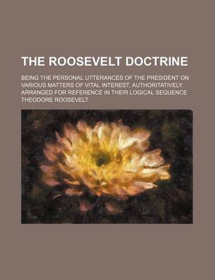 Book cover for The Roosevelt Doctrine; Being the Personal Utterances of the President on Various Matters of Vital Interest, Authoritatively Arranged for Reference in Their Logical Sequence