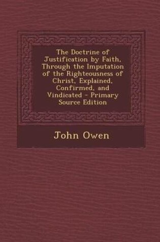 Cover of The Doctrine of Justification by Faith, Through the Imputation of the Righteousness of Christ, Explained, Confirmed, and Vindicated - Primary Source Edition