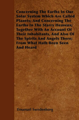Cover of Concerning The Earths In Our Solar System Which Are Called Planets; And Concerning The Earths In The Starry Heavens; Together With An Account Of Their Inhabitants, And Also Of The Spirits And Angels There; From What Hath Been Seen And Heard