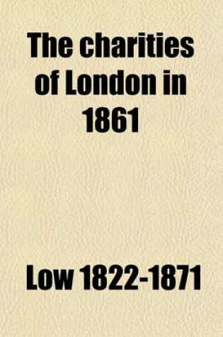 Cover of The Charities of London in 1861; Comprising an Account of the Operations, Resources, and General Conditions of the Charitable, Educational, and Religious Institutions of London