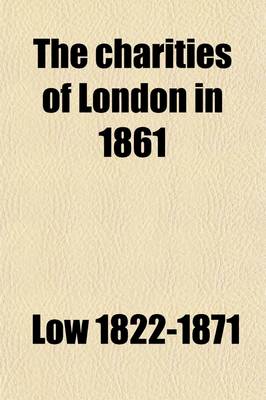 Book cover for The Charities of London in 1861; Comprising an Account of the Operations, Resources, and General Conditions of the Charitable, Educational, and Religious Institutions of London