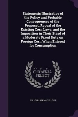 Cover of Statements Illustrative of the Policy and Probable Consequences of the Proposed Repeal of the Existing Corn Laws, and the Imposition in Their Stead of a Moderate Fixed Duty on Foreign Corn When Entered for Consumption