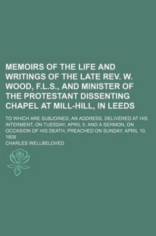 Cover of Memoirs of the Life and Writings of the Late REV. W. Wood, F.L.S., and Minister of the Protestant Dissenting Chapel at Mill-Hill, in Leeds; To Which Are Subjoined, an Address, Delivered at His Interment, on Tuesday, April 5 and a Sermon, on Occasion of Hi