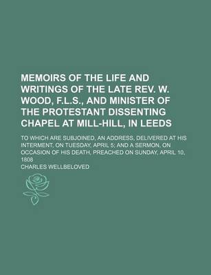 Book cover for Memoirs of the Life and Writings of the Late REV. W. Wood, F.L.S., and Minister of the Protestant Dissenting Chapel at Mill-Hill, in Leeds; To Which Are Subjoined, an Address, Delivered at His Interment, on Tuesday, April 5 and a Sermon, on Occasion of Hi