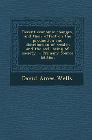 Cover of Recent Economic Changes, and Their Effect on the Production and Distribution of Wealth and the Well-Being of Society - Primary Source Edition