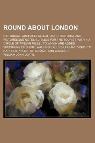 Cover of Round about London; Historical, Archaeological, Architectural and Picturesque Notes Suitable for the Tourist, Within a Circle of Twelve Miles to Which Are Added Specimens of Short Walking Excursions and Visits to Hatfield, Knole, St. Albans, and Windsor